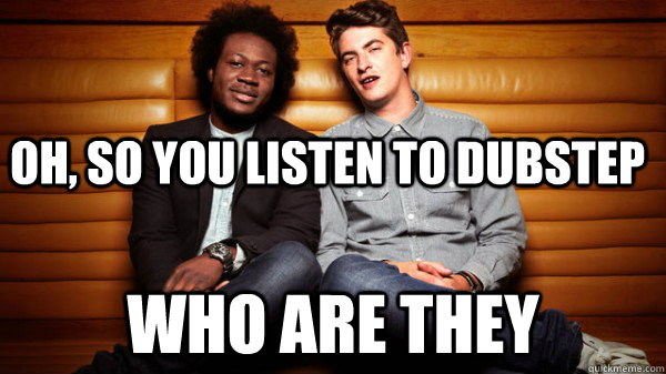 Oh, so you listen to dubstep Who are they  