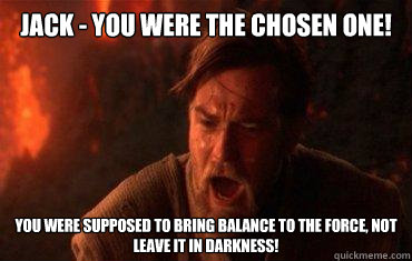 Jack - you were the chosen one! You were supposed to bring balance to the force, not leave it in darkness! - Jack - you were the chosen one! You were supposed to bring balance to the force, not leave it in darkness!  Balance to the force