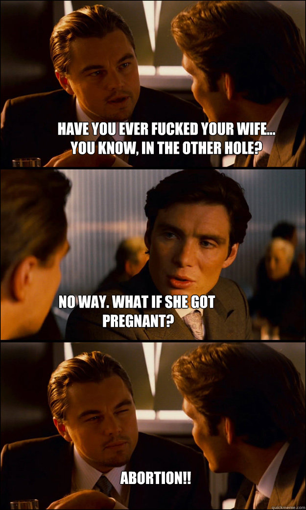 have you ever fucked your wife... 
you know, in the other hole? no way. what if she got
 pregnant? ABORTION!!  Inception