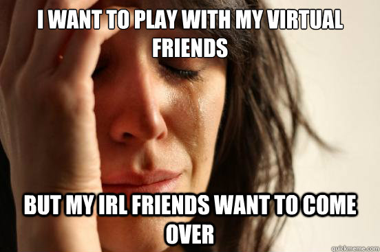 I want to play with my virtual friends but my IRL friends want to come over  First World Problems