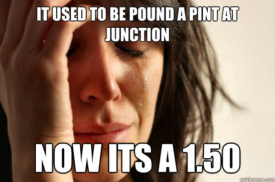 it used to be pound a pint at junction now its a 1.50  First World Problems