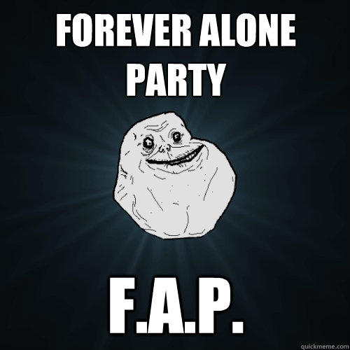 Forever alone party F.a.p.  Forever Alone