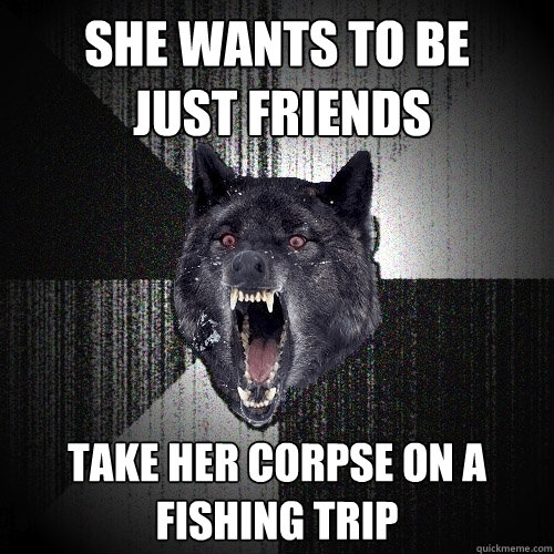 she wants to be
 just friends take her corpse on a fishing trip  Insanity Wolf