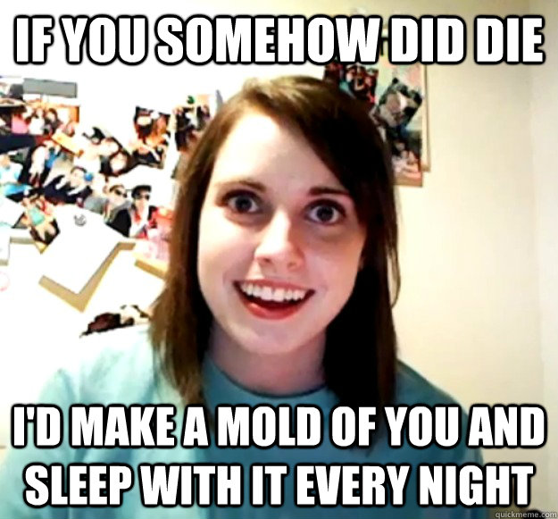 If you somehow did die I'd make a mold of you and sleep with it every night  Overly Attached Girlfriend