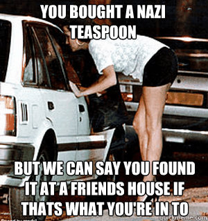 you bought a nazi teaspoon but we can say you found it at a friends house if thats what you're in to  Karma Whore