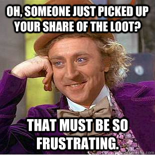 Oh, someone just picked up your share of the loot? That must be so frustrating.  Creepy Wonka