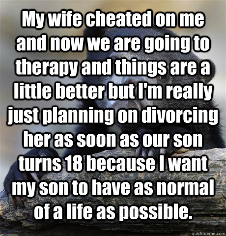 My wife cheated on me and now we are going to therapy and things are a little better but I'm really just planning on divorcing her as soon as our son turns 18 because I want my son to have as normal of a life as possible.   Confession Bear