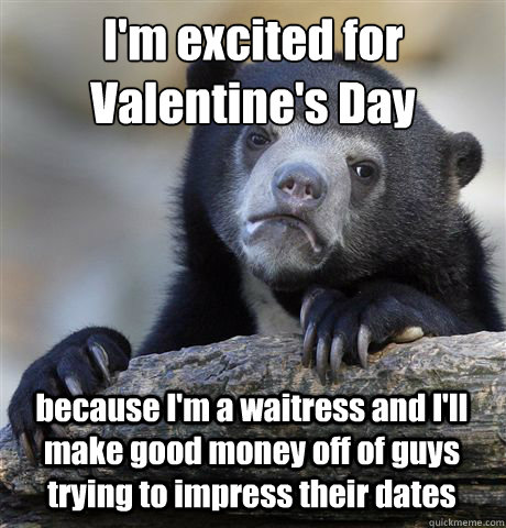 I'm excited for Valentine's Day because I'm a waitress and I'll make good money off of guys trying to impress their dates - I'm excited for Valentine's Day because I'm a waitress and I'll make good money off of guys trying to impress their dates  Misc