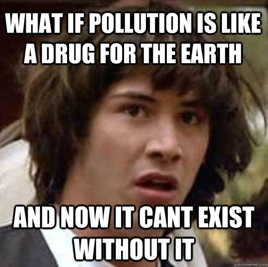 What if pollution is like a drug for the earth and now it cant exist without it - What if pollution is like a drug for the earth and now it cant exist without it  conspiracy keanu