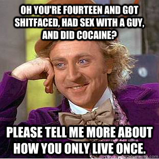 Oh you're fourteen and got shitfaced, had sex with a guy, and did cocaine?  Please tell me more about how you only live once. - Oh you're fourteen and got shitfaced, had sex with a guy, and did cocaine?  Please tell me more about how you only live once.  Condescending Wonka