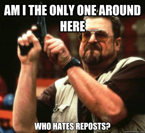 Am I the only one around here who hates reposts?  Am I The Only One Around Here