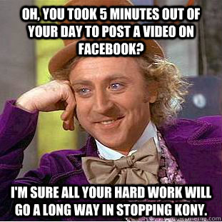 OH, YOU TOOK 5 MINUTES OUT OF YOUR DAY TO POST A VIDEO ON FACEBOOK? I'M SURE ALL YOUR HARD WORK WILL GO A LONG WAY IN STOPPING KONY. - OH, YOU TOOK 5 MINUTES OUT OF YOUR DAY TO POST A VIDEO ON FACEBOOK? I'M SURE ALL YOUR HARD WORK WILL GO A LONG WAY IN STOPPING KONY.  Condescending Wonka