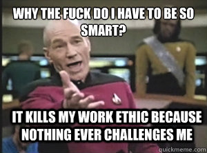 why the fuck do I have to be so smart? It kills my work ethic because nothing ever challenges me  Annoyed Picard