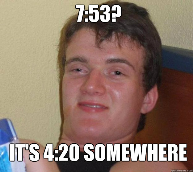 7:53? it's 4:20 somewhere  