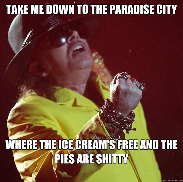 take me down to the paradise city where the ice cream's free and the pies are shitty  Fat Axl