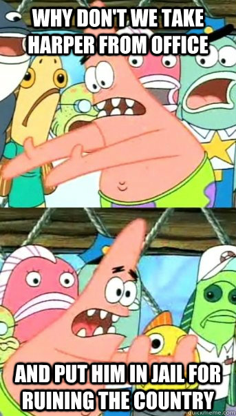 Why don't we take Harper from office and put him in jail for ruining the country  Push it somewhere else Patrick