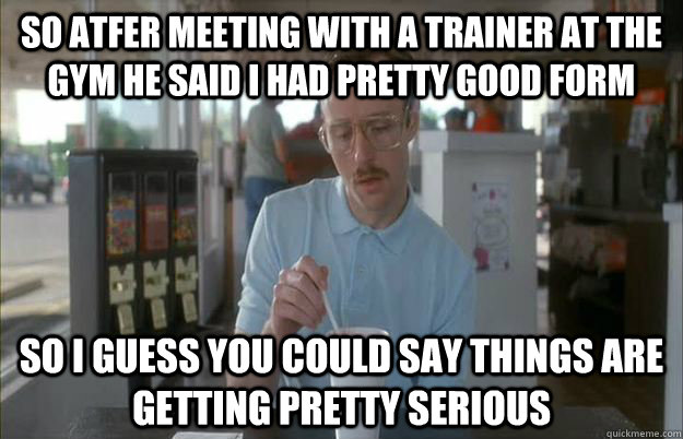 So atfer meeting with a trainer at the gym he said I had pretty good form So i guess you could say things are getting pretty serious - So atfer meeting with a trainer at the gym he said I had pretty good form So i guess you could say things are getting pretty serious  Gettin Pretty Serious