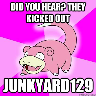 Did you hear? They kicked out Junkyard129 - Did you hear? They kicked out Junkyard129  Slowpoke