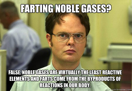 Farting Noble Gases? False. Noble Gases are virtually the least reactive elements and farts come from the byproducts of reactions in our body.  Dwight