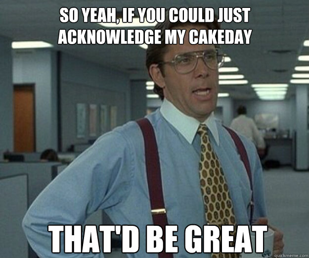 So yeah, if you could just acknowledge my cakeday THAT'D BE GREAT  that would be great