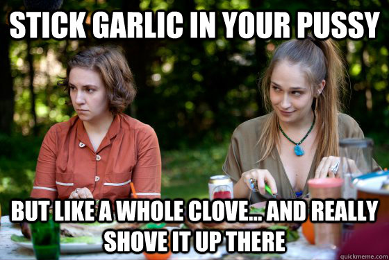 stick garlic in your pussy but like a whole clove... and really shove it up there - stick garlic in your pussy but like a whole clove... and really shove it up there  Misc