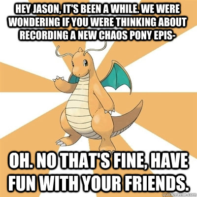 HEY JASON, IT'S BEEN A WHILE. WE WERE WONDERING IF YOU WERE THINKING ABOUT RECORDING A NEW CHAOS PONY EPIS- oh. no that's fine, have fun with your friends.  Dragonite Dad