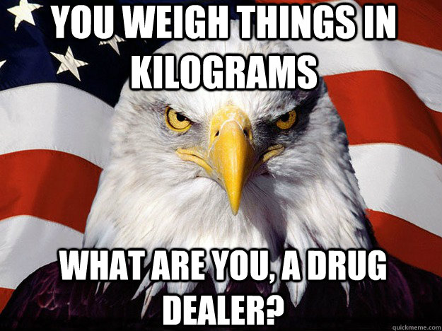 You weigh things in Kilograms What are you, a drug dealer?  Patriotic Eagle