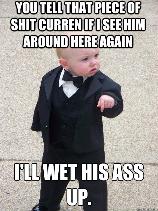 You tell that piece of shit Curren if I see him around here again I'll Wet his ass up.  - You tell that piece of shit Curren if I see him around here again I'll Wet his ass up.   Baby Godfather