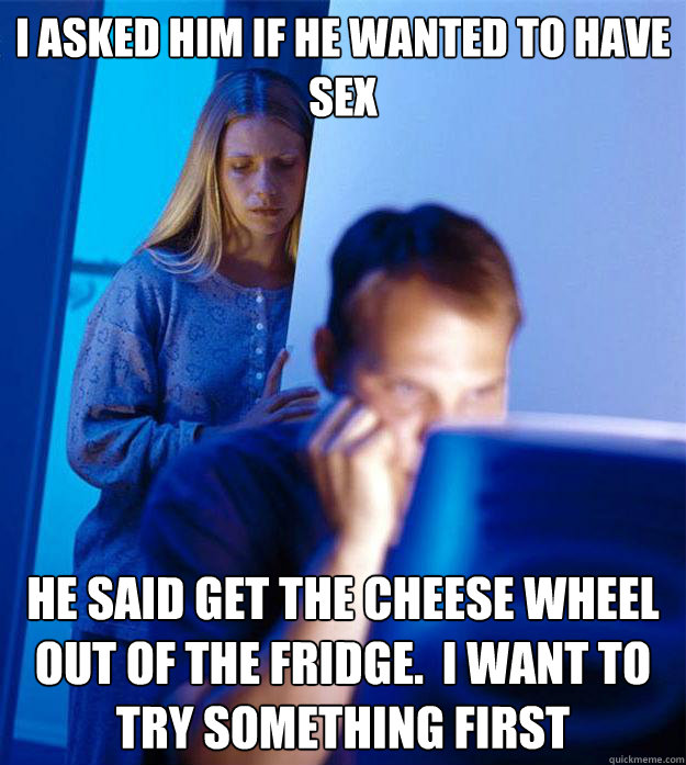 I asked him if he wanted to have sex He said get the cheese wheel out of the fridge.  I want to try something first  Redditors Wife