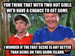 You Think that with two hot girls we'd have a chance to get some. I wonder if the Frat scene is any better than being on this damn island.  