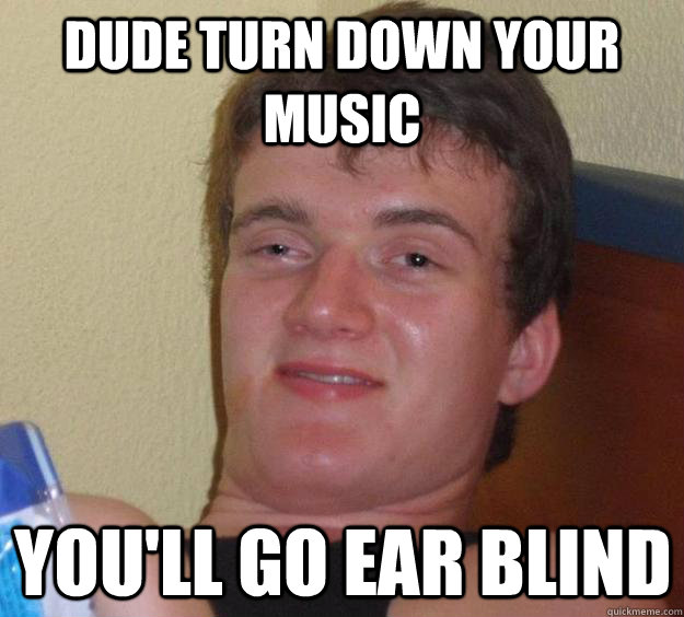 Dude turn down your music You'll go ear blind  10 Guy