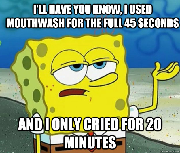 I'll have you know, I used mouthwash for the full 45 seconds And I only cried for 20 minutes  How tough am I