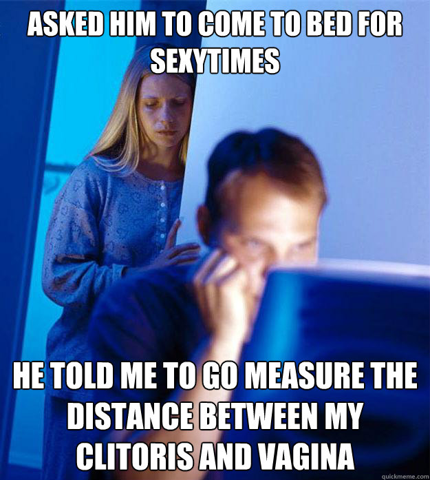 Asked him to come to bed for sexytimes he told me to go measure the distance between my clitoris and vagina  Redditors Wife