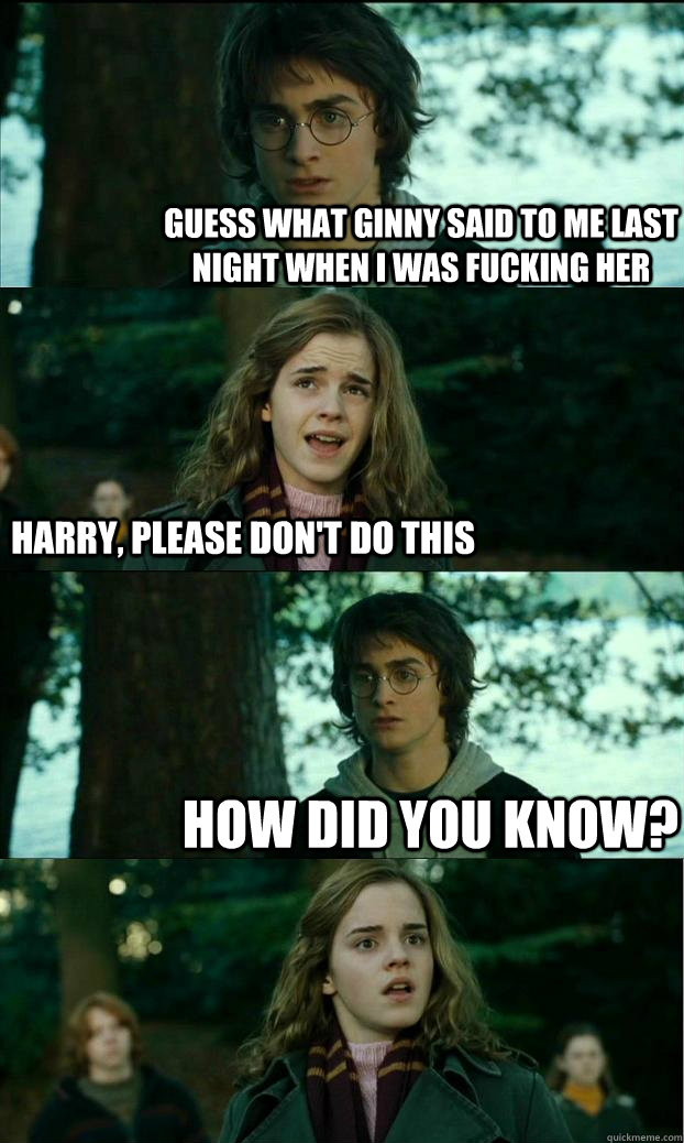 Guess what ginny said to me last night when i was fucking her Harry, please don't do this How did you know?  Horny Harry