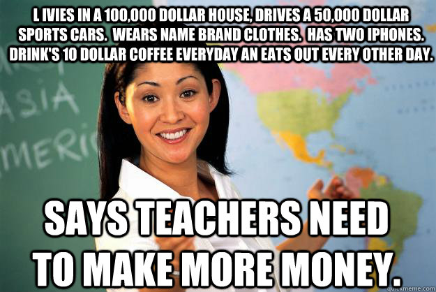 L ivies in a 100,000 dollar house, drives a 50,000 dollar sports cars.  wears name brand clothes.  Has two Iphones.  Drink's 10 dollar coffee everyday an eats out every other day. Says teachers need to make more money. - L ivies in a 100,000 dollar house, drives a 50,000 dollar sports cars.  wears name brand clothes.  Has two Iphones.  Drink's 10 dollar coffee everyday an eats out every other day. Says teachers need to make more money.  Unhelpful High School Teacher