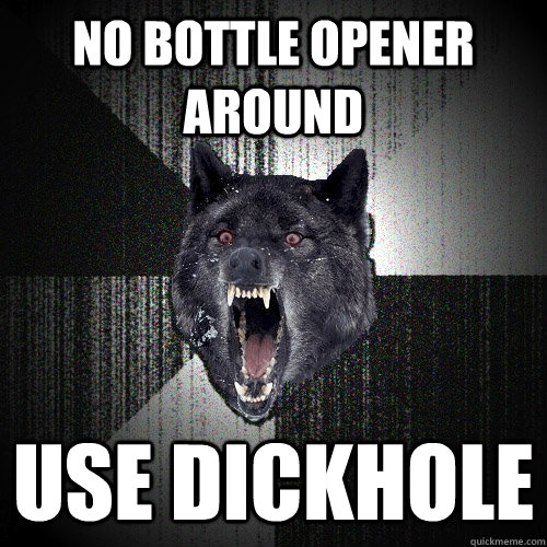 no bottle opener around use dickhole  Insanity Wolf
