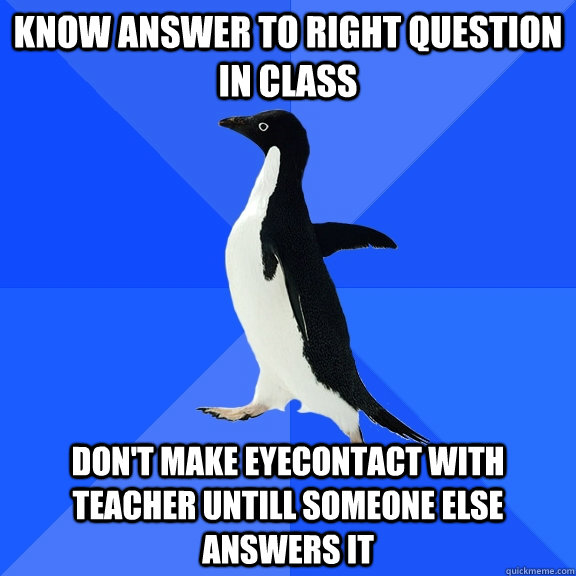 know answer to right question in class don't make eyecontact with teacher untill someone else answers it - know answer to right question in class don't make eyecontact with teacher untill someone else answers it  Socially Awkward Penguin