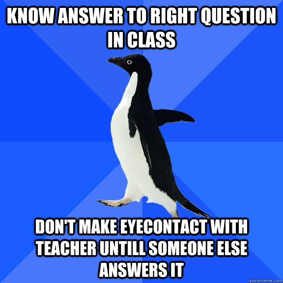 know answer to right question in class don't make eyecontact with teacher untill someone else answers it  Socially Awkward Penguin
