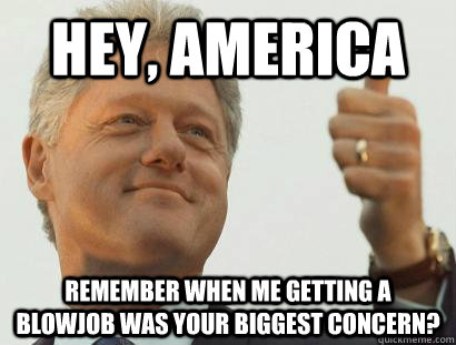 Hey, America  remember when me getting a blowjob was your biggest concern?  - Hey, America  remember when me getting a blowjob was your biggest concern?   Based Bill Clinton