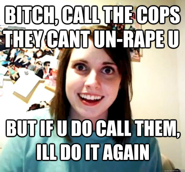bitch, call the cops they cant un-rape u but if u do call them, ill do it again  Overly Attached Girlfriend
