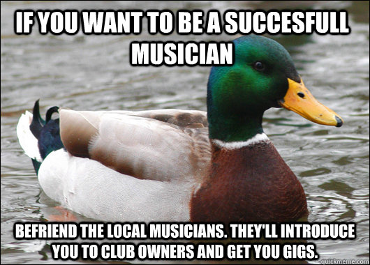 if you want to be a succesfull musician befriend the local musicians. they'll introduce you to club owners and get you gigs.  Actual Advice Mallard