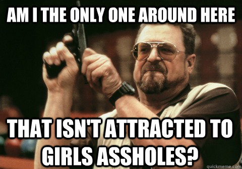 Am I the only one around here That isn't attracted to girls assholes? - Am I the only one around here That isn't attracted to girls assholes?  Misc
