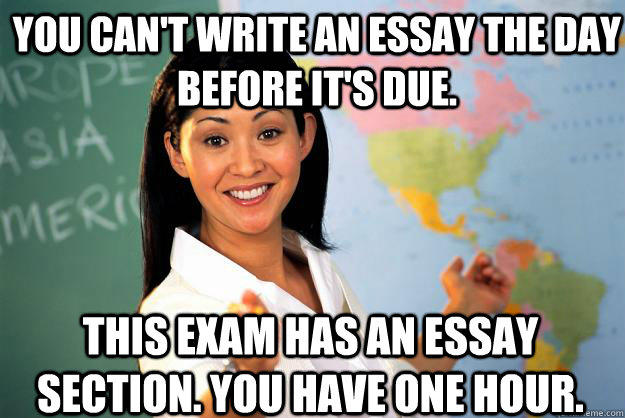 You can't write an essay the day before it's due. This exam has an essay section. You have one hour.  Unhelpful High School Teacher