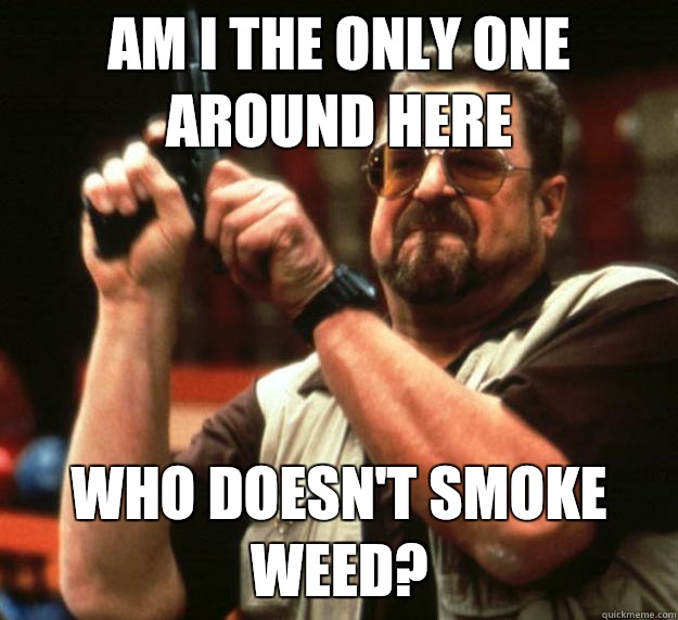 am I the only one around here Who doesn't smoke weed?  Angry Walter
