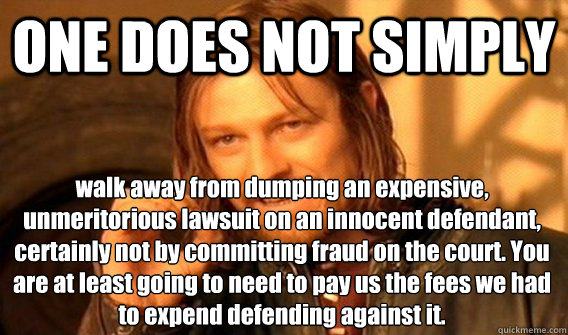 ONE DOES NOT SIMPLY walk away from dumping an expensive, unmeritorious lawsuit on an innocent defendant, certainly not by committing fraud on the court. You are at least going to need to pay us the fees we had to expend defending against it.  One Does Not Simply