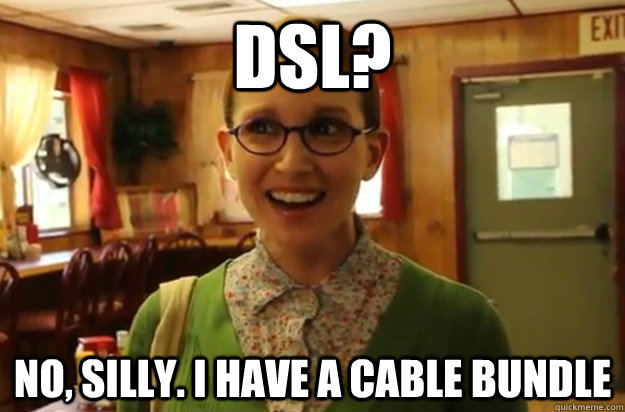 DSL? No, silly. I have a cable bundle  Sexually Oblivious Female