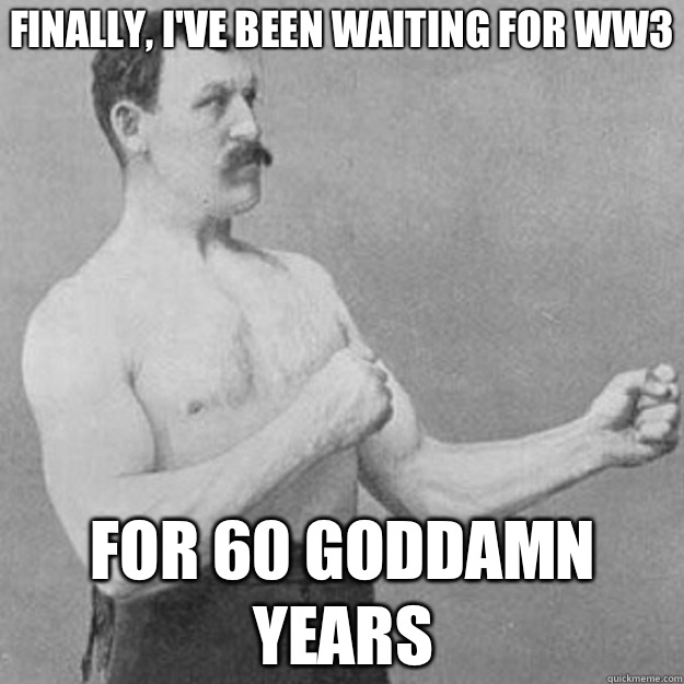 Finally, I've been waiting for WW3 For 60 goddamn years  overly manly man