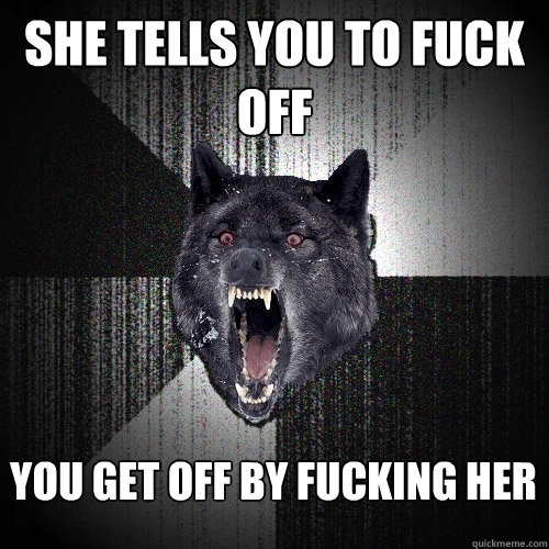 She tells you to fuck off You get off by fucking her  Insanity Wolf