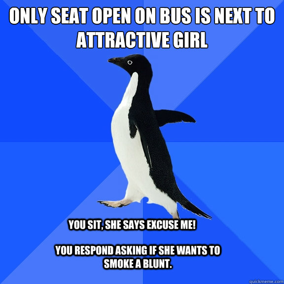 Only seat open on bus is next to attractive girl you sit, she says excuse me! you respond asking if she wants to smoke a blunt.  Socially Awkward Penguin