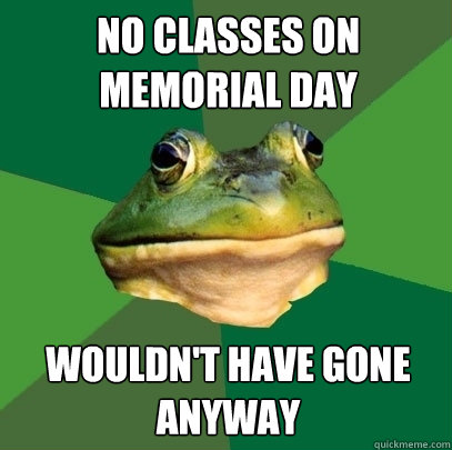 No classes on memorial day wouldn't have gone anyway  Foul Bachelor Frog